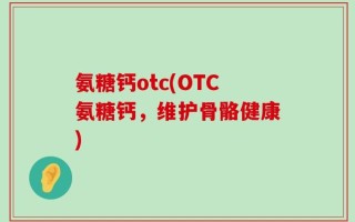 氨糖钙otc(OTC氨糖钙，维护骨骼健康)