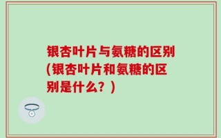 银杏叶片与氨糖的区别(银杏叶片和氨糖的区别是什么？)