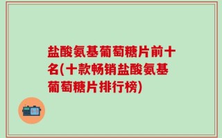 盐酸氨基葡萄糖片前十名(十款畅销盐酸氨基葡萄糖片排行榜)