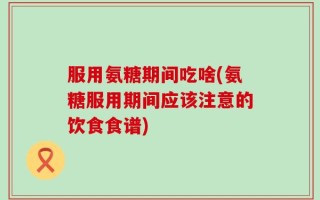 服用氨糖期间吃啥(氨糖服用期间应该注意的饮食食谱)