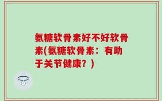 氨糖软骨素好不好软骨素(氨糖软骨素：有助于关节健康？)