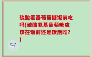 硫酸氨基葡萄糖饭前吃吗(硫酸氨基葡萄糖应该在饭前还是饭后吃？)