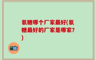 氨糖哪个厂家最好(氨糖最好的厂家是哪家？)