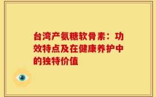 台湾产氨糖软骨素：功效特点及在健康养护中的独特价值