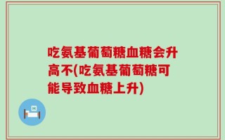 吃氨基葡萄糖血糖会升高不(吃氨基葡萄糖可能导致血糖上升)
