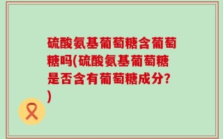 硫酸氨基葡萄糖含葡萄糖吗(硫酸氨基葡萄糖是否含有葡萄糖成分？)