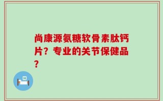 尚康源氨糖软骨素肽钙片？专业的关节保健品？