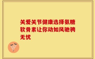 关爱关节健康选择氨糖软骨素让你动如风驰骋无忧