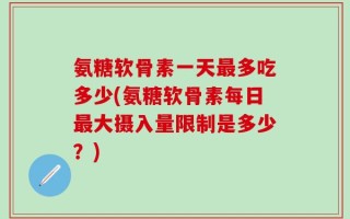 氨糖软骨素一天最多吃多少(氨糖软骨素每日最大摄入量限制是多少？)