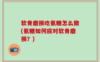 软骨磨损吃氨糖怎么做(氨糖如何应对软骨磨损？)