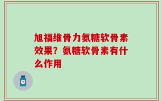 旭福维骨力氨糖软骨素效果？氨糖软骨素有什么作用