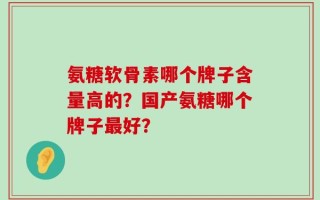 氨糖软骨素哪个牌子含量高的？国产氨糖哪个牌子最好？