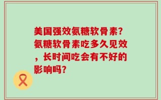 美国强效氨糖软骨素？氨糖软骨素吃多久见效，长时间吃会有不好的影响吗？