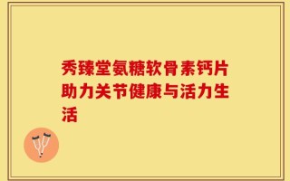 秀臻堂氨糖软骨素钙片助力关节健康与活力生活