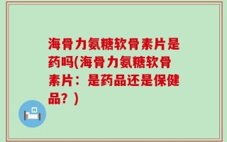 海骨力氨糖软骨素片是药吗(海骨力氨糖软骨素片：是药品还是保健品？)