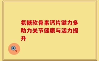 氨糖软骨素钙片键力多助力关节健康与活力提升
