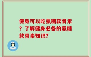 健身可以吃氨糖软骨素？了解健身必备的氨糖软骨素知识？