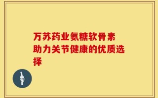 万苏药业氨糖软骨素 助力关节健康的优质选择