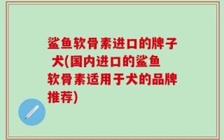鲨鱼软骨素进口的牌子 犬(国内进口的鲨鱼软骨素适用于犬的品牌推荐)