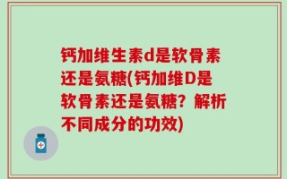 钙加维生素d是软骨素还是氨糖(钙加维D是软骨素还是氨糖？解析不同成分的功效)