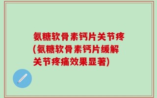 氨糖软骨素钙片关节疼(氨糖软骨素钙片缓解关节疼痛效果显著)
