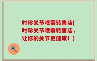 时珍关节喷雾转售店(时珍关节喷雾转售店，让你的关节更健康！)