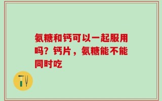 氨糖和钙可以一起服用吗？钙片，氨糖能不能同时吃