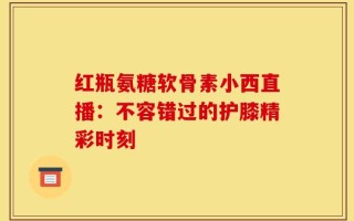 红瓶氨糖软骨素小西直播：不容错过的护膝精彩时刻