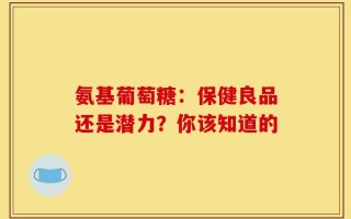 氨基葡萄糖：保健良品还是潜力？你该知道的