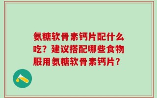 氨糖软骨素钙片配什么吃？建议搭配哪些食物服用氨糖软骨素钙片？