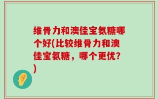维骨力和澳佳宝氨糖哪个好(比较维骨力和澳佳宝氨糖，哪个更优？)