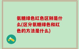 氨糖绿色红色区别是什么(区分氨糖绿色和红色的方法是什么)