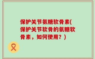 保护关节氨糖软骨素(保护关节软骨的氨糖软骨素，如何使用？)