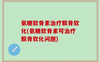 氨糖软骨素治疗髌骨软化(氨糖软骨素可治疗髌骨软化问题)