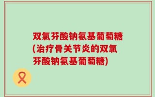 双氯芬酸钠氨基葡萄糖(治疗骨关节炎的双氯芬酸钠氨基葡萄糖)