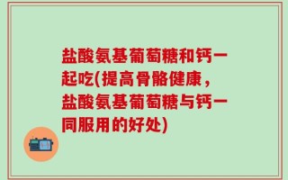 盐酸氨基葡萄糖和钙一起吃(提高骨骼健康，盐酸氨基葡萄糖与钙一同服用的好处)