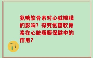 氨糖软骨素对心脏瓣膜的影响？探究氨糖软骨素在心脏瓣膜保健中的作用？