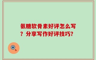 氨糖软骨素好评怎么写？分享写作好评技巧？