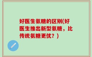 好医生氨糖的区别(好医生推出新型氨糖，比传统氨糖更优？)