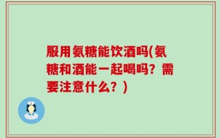 服用氨糖能饮酒吗(氨糖和酒能一起喝吗？需要注意什么？)