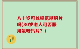 八十岁可以喝氨糖钙片吗(80岁老人可否服用氨糖钙片？)