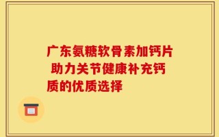 广东氨糖软骨素加钙片 助力关节健康补充钙质的优质选择