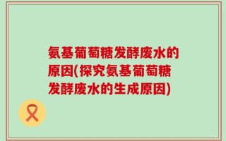 氨基葡萄糖发酵废水的原因(探究氨基葡萄糖发酵废水的生成原因)