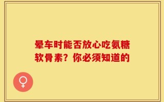 晕车时能否放心吃氨糖软骨素？你必须知道的