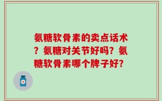 氨糖软骨素的卖点话术？氨糖对关节好吗？氨糖软骨素哪个牌子好？
