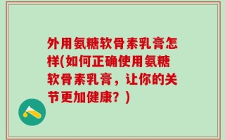 外用氨糖软骨素乳膏怎样(如何正确使用氨糖软骨素乳膏，让你的关节更加健康？)