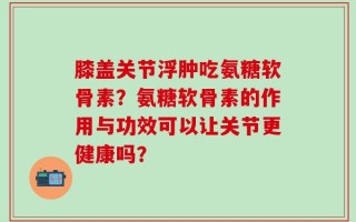 膝盖关节浮肿吃氨糖软骨素？氨糖软骨素的作用与功效可以让关节更健康吗？