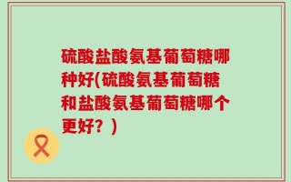 硫酸盐酸氨基葡萄糖哪种好(硫酸氨基葡萄糖和盐酸氨基葡萄糖哪个更好？)