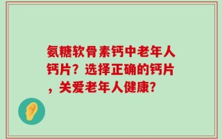 氨糖软骨素钙中老年人钙片？选择正确的钙片，关爱老年人健康？