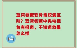 蓝湾氨糖软骨素胶囊区别？蓝湾氨糖中央电视台有报道，不知道效果怎么样